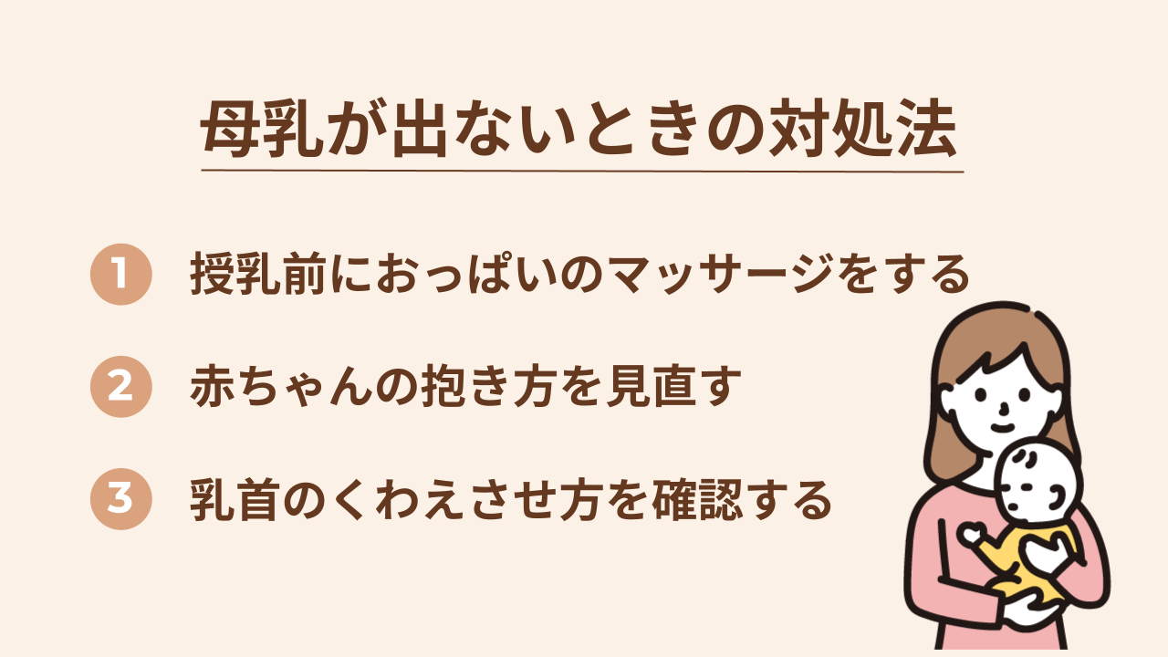 母乳が出ないときの対処法は、授乳前におっぱいのマッサージをする、赤ちゃんの抱き方を見直す、乳首のくわえさせ方を確認するの3つです。
