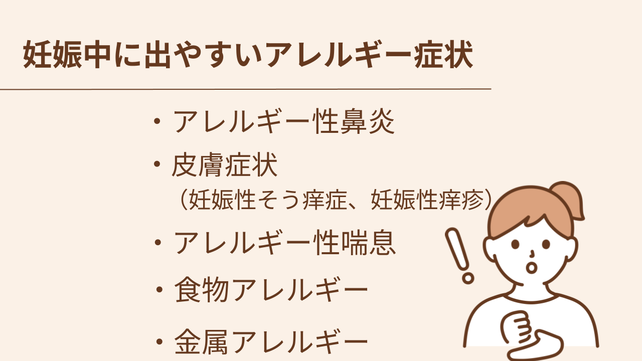 妊娠中に出やすいアレルギー症状はアレルギー性鼻炎、 皮膚症状（妊娠性そう痒症、妊娠性痒疹）、アレルギー性喘息、食物アレルギー、金属アレルギーです。