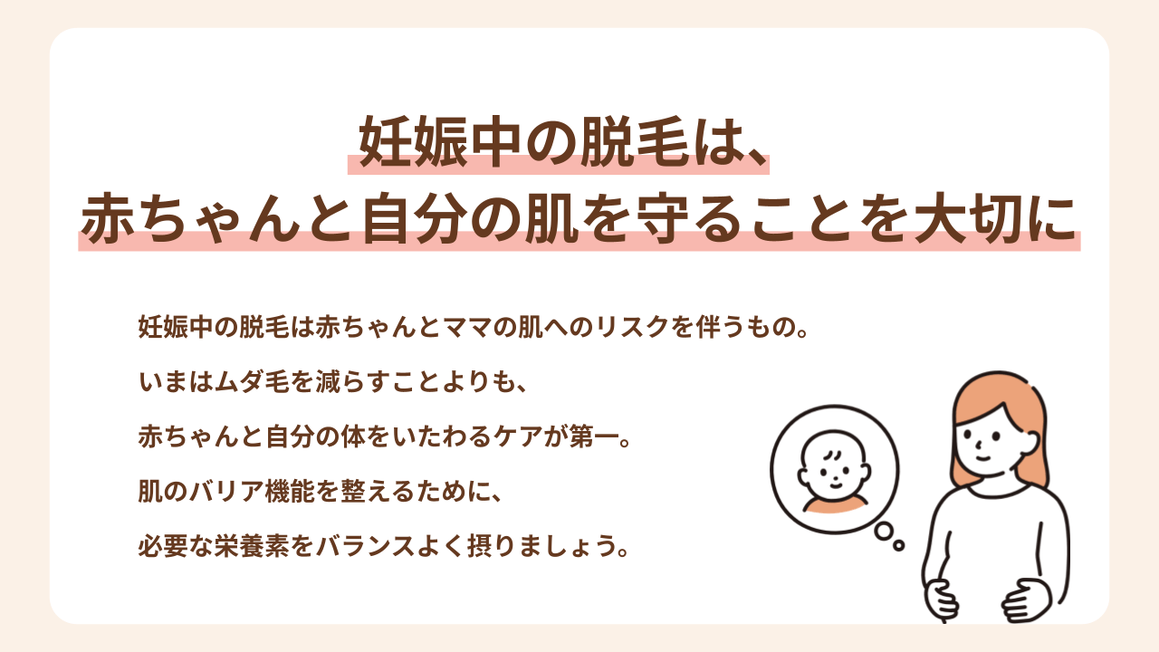 妊娠中の脱毛は赤ちゃんとママの肌へのリスクを伴うもの。 いまはムダ毛を減らすことよりも、 赤ちゃんと自分の体をいたわるケアが第一。 肌のバリア機能を整えるために、 必要な栄養素をバランスよく摂りましょう。