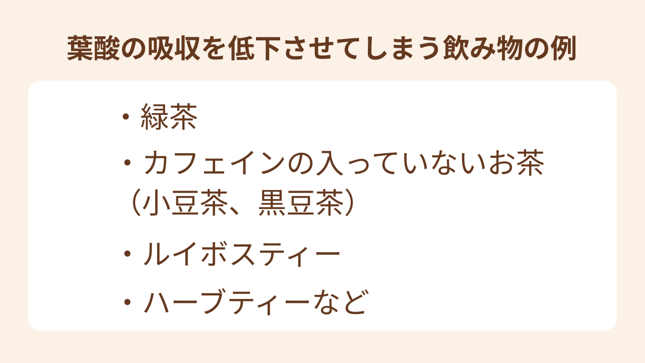 葉酸の吸収を低下させてしまう飲み物の例には、緑茶やカフェインの入っていない小豆茶、黒豆茶、ルイボスティー、ハーブティーなどがあります。