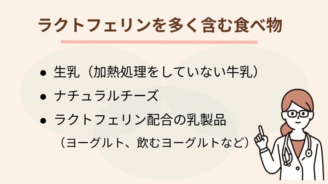 ラクトフェリンを含む食品は限られており、代表的なものは次の3つです。  生乳（加熱処理をしていない牛乳） ナチュラルチーズ ラクトフェリン配合の乳製品（ヨーグルト、飲むヨーグルトなど）