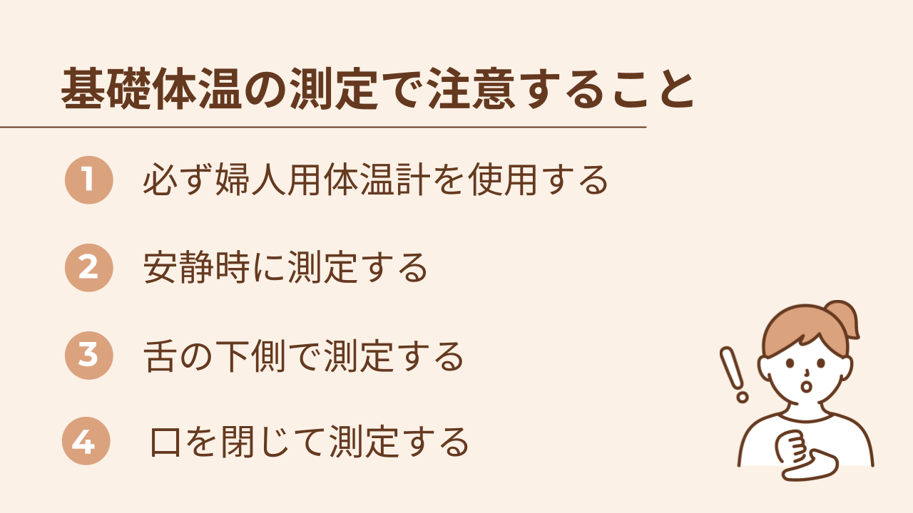 基礎体温を正しく測定するためには、必ず婦人用体温計を使う、安静時に測定する、舌の下側で測定する、口を閉じて測定することを意識する