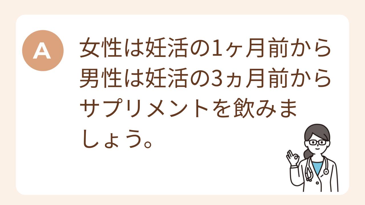 A：女性は妊活の1ヶ月前から、男性は妊活の3ヵ月前からサプリメントを飲みましょう。