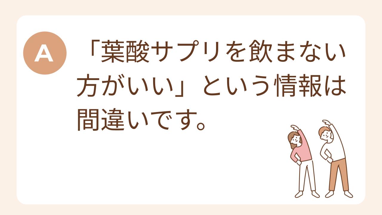 A：葉酸サプリを飲まない方がいいという情報は間違いです。