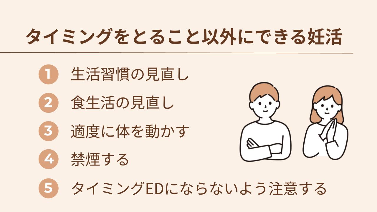 妊活はタイミングをとる以外に、生活習慣の見直し・食生活の見直し・適度に体を動かす・禁煙する・タイミングEDにならないよう注意する、の5点を心がけると効果的です。