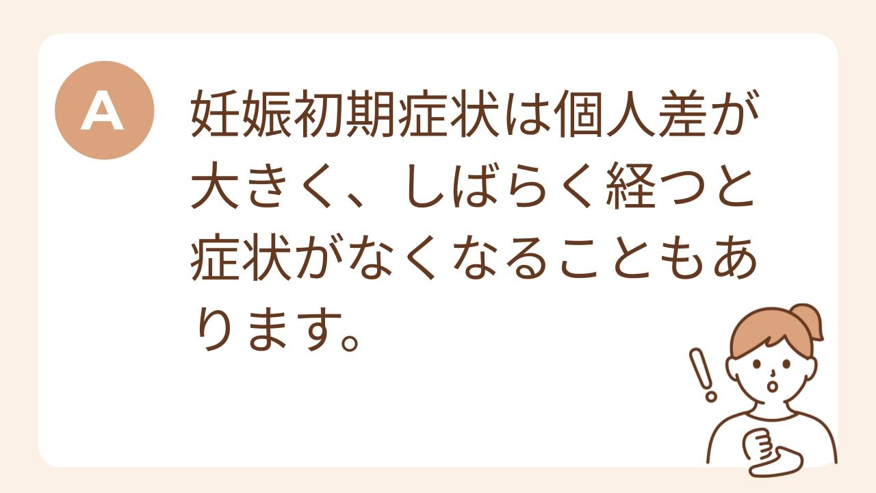 A：妊娠初期症状は個人差が大きく、しばらく経つと症状がなくなることもあります。