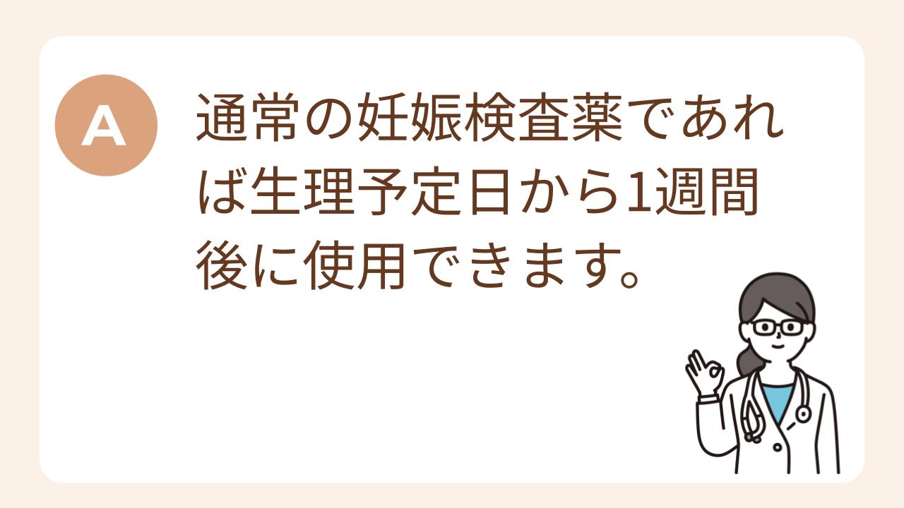 A：通常の妊娠検査薬であれば生理予定日から1週間後に使用できます。