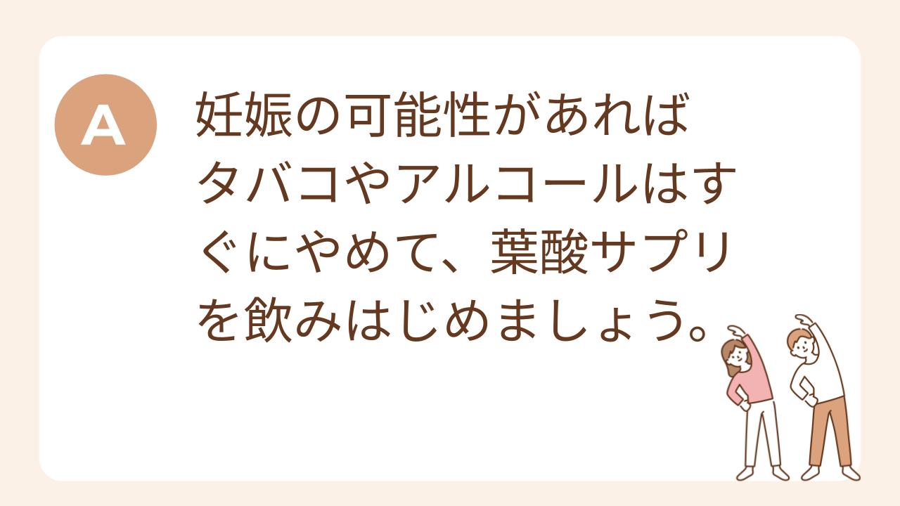 A：妊娠の可能性があればタバコやアルコールはすぐにやめて、葉酸サプリを飲みはじめましょう。