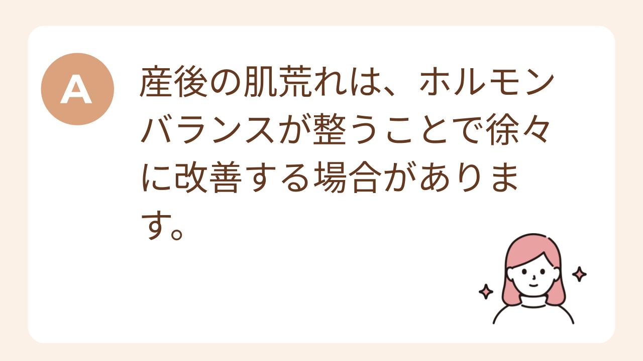 A:産後の肌荒れは、ホルモンバランスが整うことで徐々に改善する場合があります。