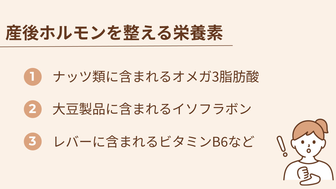 産後のホルモンバランスを整える栄養素はオメガ3脂肪酸、イソフラボン、ビタミンB6などです。