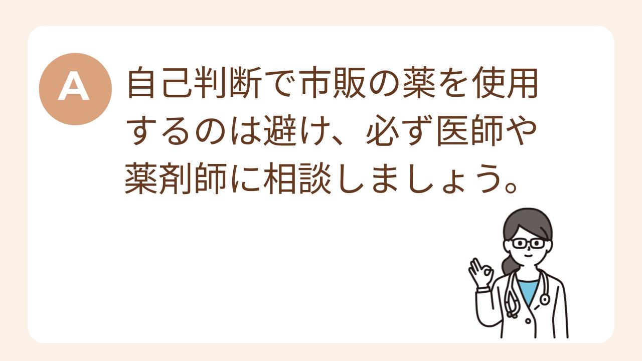 A：自己判断で市販の薬を使用するのは避け、必ず医師や薬剤師に相談しましょう。