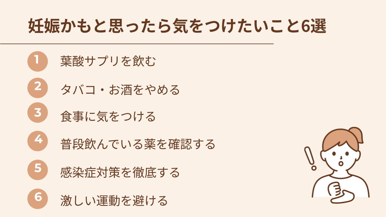 妊娠かもと思ったら気をつけたいことは、葉酸サプリを飲む、たばことお酒をやめる、食事に気をつける、常用薬を確認する、感染症対策を徹底する、激しい運動を避ける
