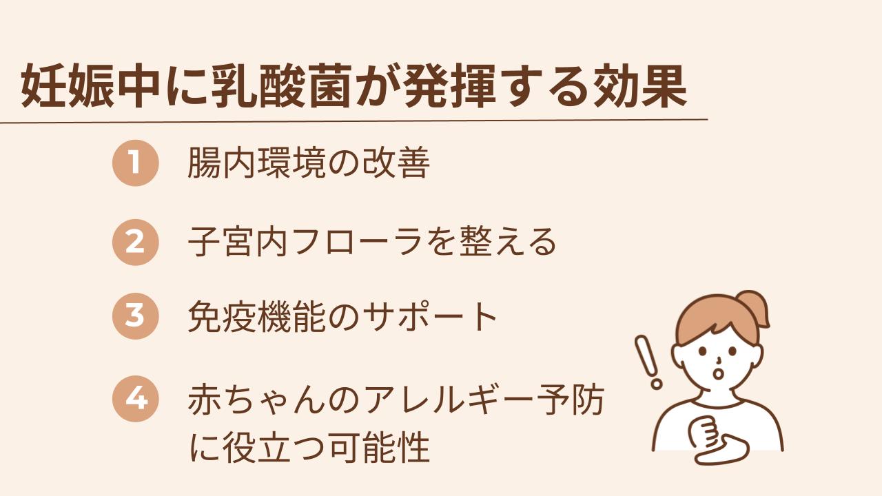 妊娠中に乳酸菌が発揮する効果は腸内環境の改善、子宮内フローラを整える、免疫機能のサポート、赤ちゃんのアレルギー予防に役立つ可能性の4つです。