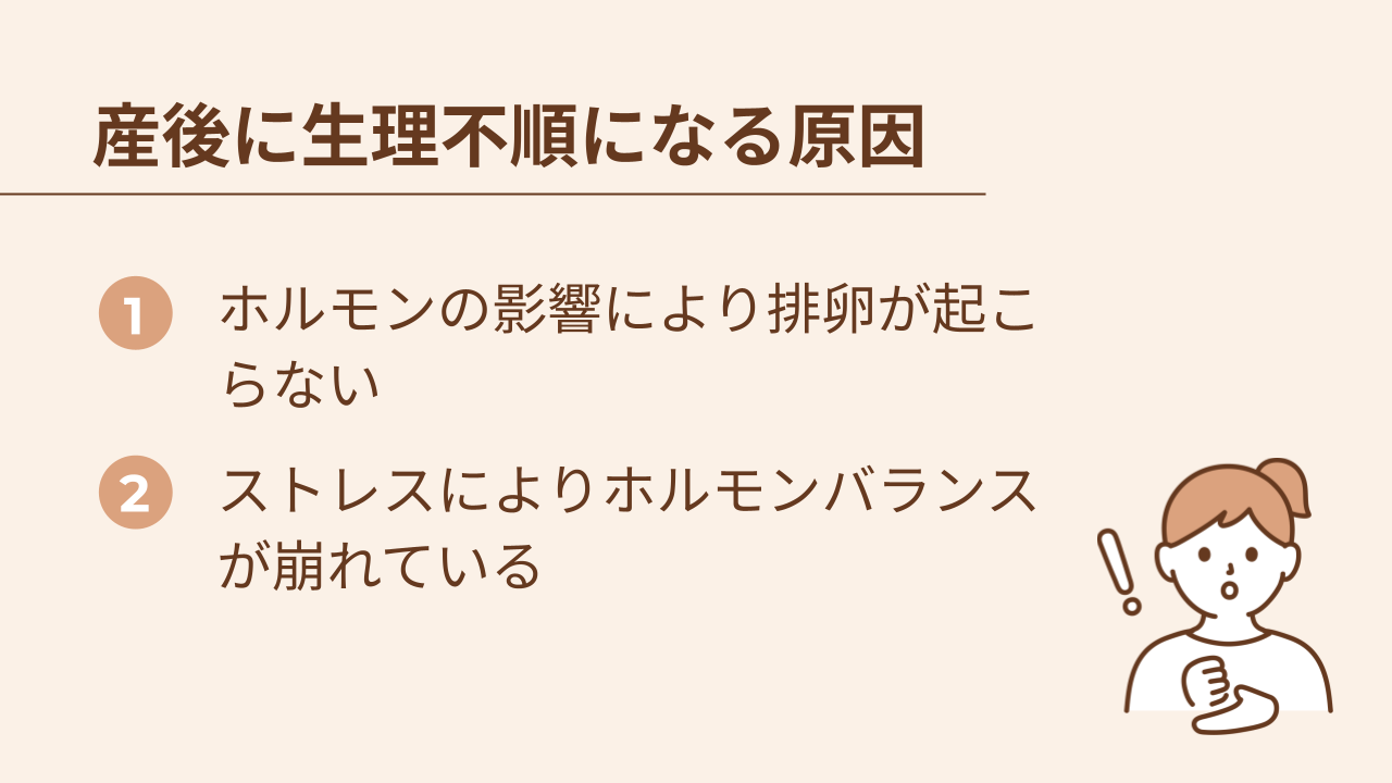 産後に生理不順になる原因は、ホルモンの影響により排卵が起こらないことと、ストレスによりホルモンバランスが崩れていることです。
