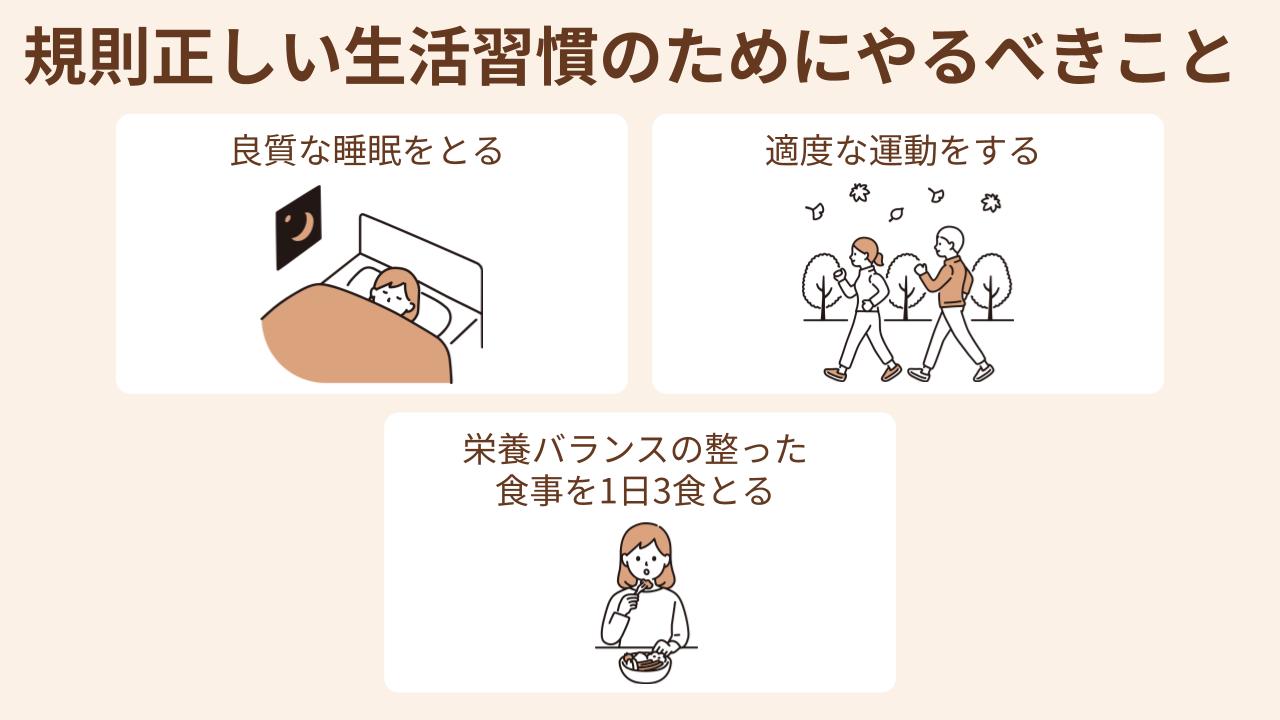 規則正しい生活習慣を整えるために、良質な睡眠をとる・適度な運動をする・栄養バランスの整った食事を1日3食とるといったことを心がける